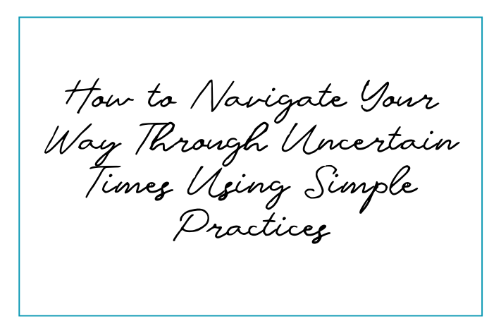 How to Navigate Your Way Through Uncertain Times Using Simple Practices