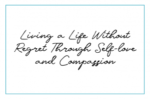 Living a Life Without Regret Through Self-love and Compassion